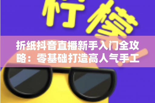 折纸抖音直播新手入门全攻略:零基础打造高人气手工直播间的实用指南 折纸抖音直播新手入门全攻略:零基础打造高人气手工直播间的实用指南