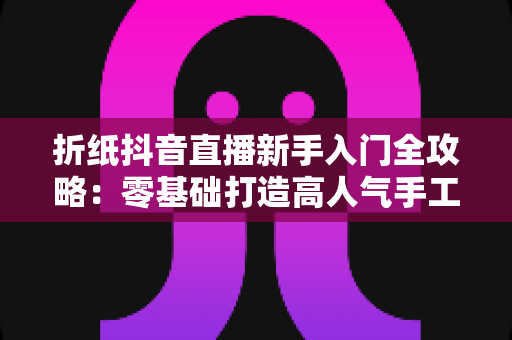 折纸抖音直播新手入门全攻略:零基础打造高人气手工直播间的实用指南 折纸抖音直播新手入门全攻略:零基础打造高人气手工直播间的实用指南