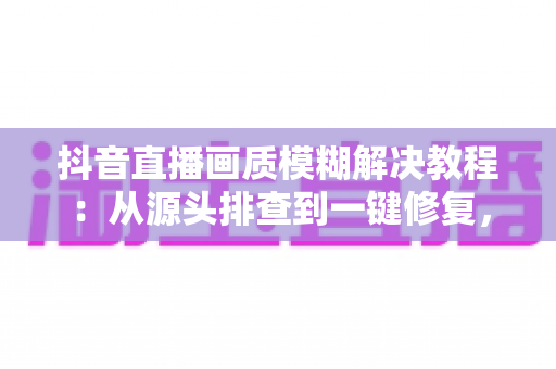 抖音直播画质模糊解决教程:从源头排查到一键修复,让直播间秒变高清大片 抖音直播画质模糊解决教程:从源头排查到一键修复,让直播间秒变高清大片