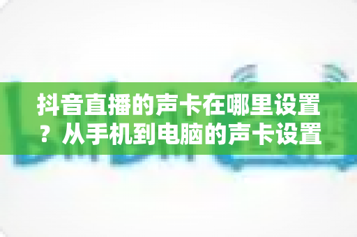 抖音直播的声卡在哪里设置?从手机到电脑的声卡设置全流程详解,新手主播一看就会的音质优化指南 抖音直播的声卡在哪里设置?从手机到电脑的声卡设置全流程详解,新手主播一看就会的音质优化指南
