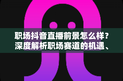职场抖音直播前景怎么样?深度解析职场赛道的机遇、变现与未来趋势 职场抖音直播前景怎么样?深度解析职场赛道的机遇、变现与未来趋势