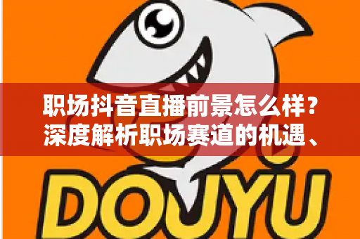 职场抖音直播前景怎么样？深度解析职场赛道的机遇、变现与未来趋势