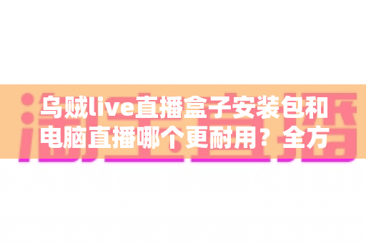 乌贼live直播盒子安装包和电脑直播哪个更耐用？全方位深度对比与实用选购指南