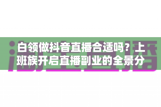 白领做抖音直播合适吗?上班族开启直播副业的全景分析与实操指南 白领做抖音直播合适吗?上班族开启直播副业的全景分析与实操指南
