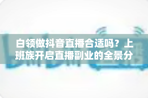白领做抖音直播合适吗?上班族开启直播副业的全景分析与实操指南 白领做抖音直播合适吗?上班族开启直播副业的全景分析与实操指南