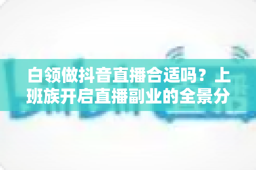 白领做抖音直播合适吗?上班族开启直播副业的全景分析与实操指南 白领做抖音直播合适吗?上班族开启直播副业的全景分析与实操指南
