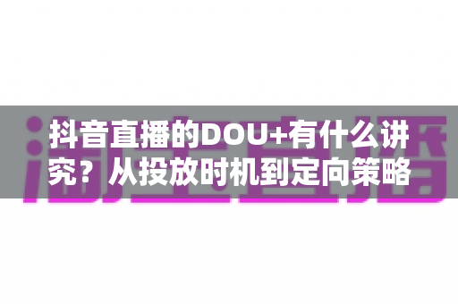 抖音直播的DOU+有什么讲究?从投放时机到定向策略的全攻略详解 抖音直播的DOU+有什么讲究?从投放时机到定向策略的全攻略详解