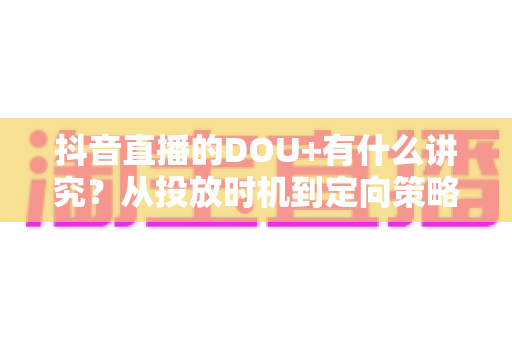 抖音直播的DOU+有什么讲究?从投放时机到定向策略的全攻略详解 抖音直播的DOU+有什么讲究?从投放时机到定向策略的全攻略详解