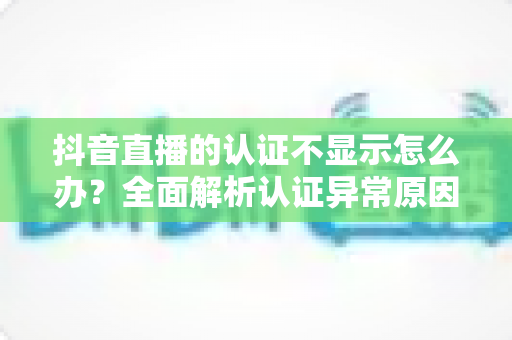 抖音直播的认证不显示怎么办?全面解析认证异常原因与快速解决方法 抖音直播的认证不显示怎么办?全面解析认证异常原因与快速解决方法