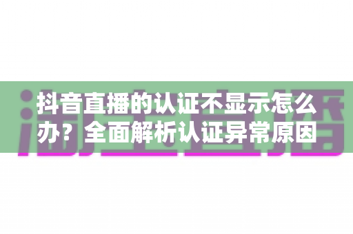抖音直播的认证不显示怎么办?全面解析认证异常原因与快速解决方法 抖音直播的认证不显示怎么办?全面解析认证异常原因与快速解决方法