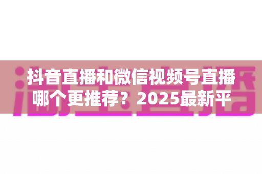 抖音直播和微信视频号直播哪个更推荐?2025最新平台深度对比与实战选择指南 抖音直播和微信视频号直播哪个更推荐?2025最新平台深度对比与实战选择指南