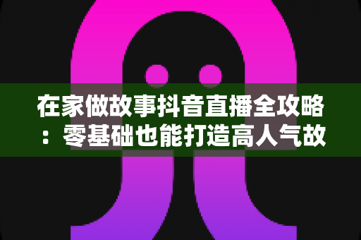 在家做故事抖音直播全攻略：零基础也能打造高人气故事直播间的实用指南