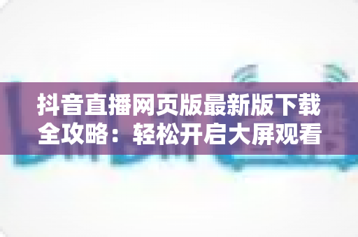 抖音直播网页版最新版下载全攻略：轻松开启大屏观看新体验