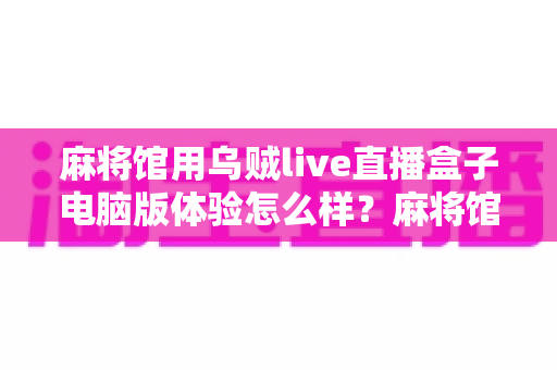 麻将馆用乌贼live直播盒子电脑版体验怎么样?麻将馆老板真实使用感受与深度评测全解析 麻将馆用乌贼live直播盒子电脑版体验怎么样?麻将馆老板真实使用感受与深度评测全解析