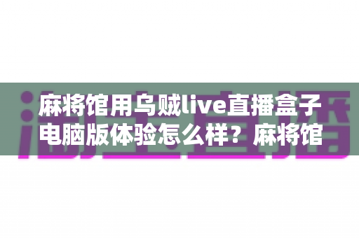 麻将馆用乌贼live直播盒子电脑版体验怎么样?麻将馆老板真实使用感受与深度评测全解析 麻将馆用乌贼live直播盒子电脑版体验怎么样?麻将馆老板真实使用感受与深度评测全解析