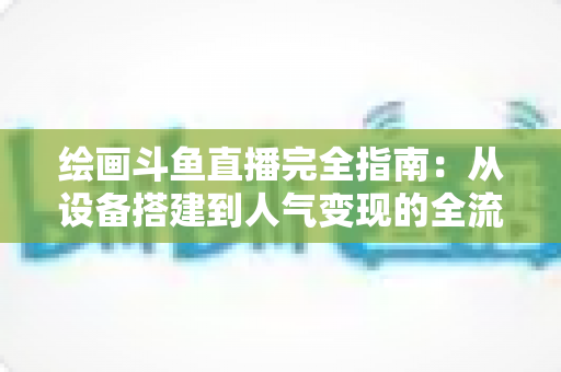 绘画斗鱼直播完全指南：从设备搭建到人气变现的全流程实战手册