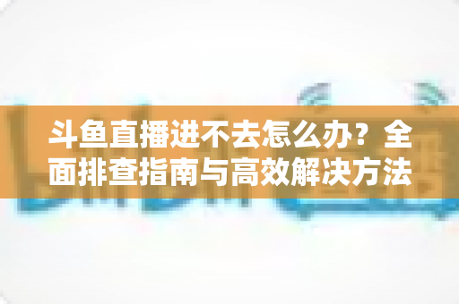 斗鱼直播进不去怎么办?全面排查指南与高效解决方法分享 斗鱼直播进不去怎么办?全面排查指南与高效解决方法分享