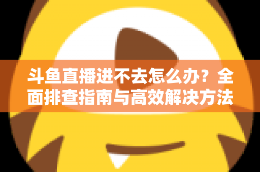 斗鱼直播进不去怎么办?全面排查指南与高效解决方法分享 斗鱼直播进不去怎么办?全面排查指南与高效解决方法分享