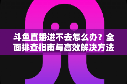 斗鱼直播进不去怎么办?全面排查指南与高效解决方法分享 斗鱼直播进不去怎么办?全面排查指南与高效解决方法分享
