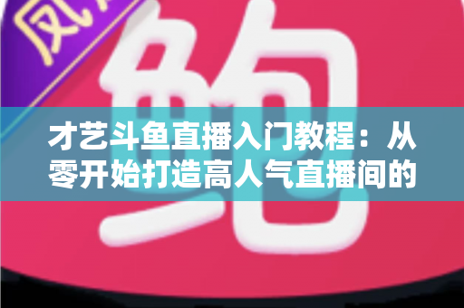 才艺斗鱼直播入门教程:从零开始打造高人气直播间的完整指南 才艺斗鱼直播入门教程:从零开始打造高人气直播间的完整指南