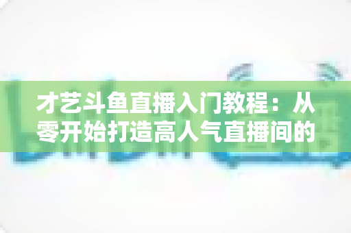 才艺斗鱼直播入门教程：从零开始打造高人气直播间的完整指南