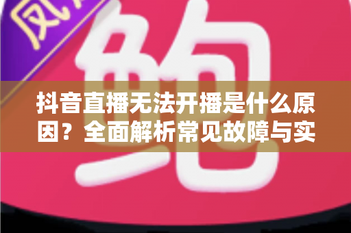 抖音直播无法开播是什么原因?全面解析常见故障与实用解决方案 抖音直播无法开播是什么原因?全面解析常见故障与实用解决方案