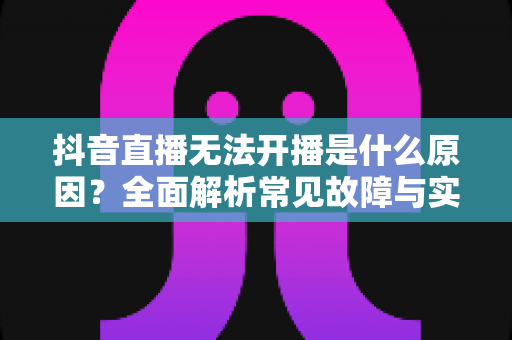 抖音直播无法开播是什么原因?全面解析常见故障与实用解决方案 抖音直播无法开播是什么原因?全面解析常见故障与实用解决方案