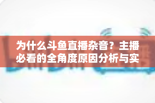为什么斗鱼直播杂音?主播必看的全角度原因分析与实用解决指南 为什么斗鱼直播杂音?主播必看的全角度原因分析与实用解决指南