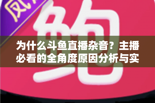 为什么斗鱼直播杂音？主播必看的全角度原因分析与实用解决指南