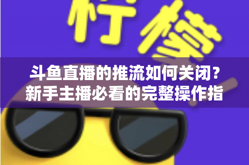 斗鱼直播的推流如何关闭？新手主播必看的完整操作指南与常见问题解析