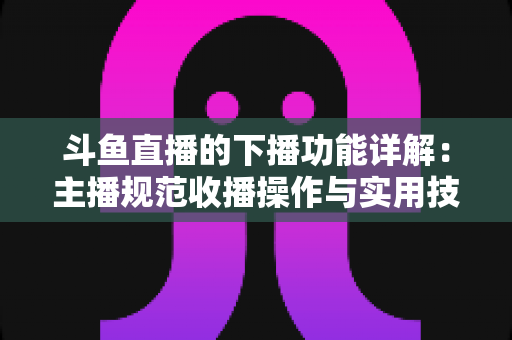 斗鱼直播的下播功能详解：主播规范收播操作与实用技巧全指南