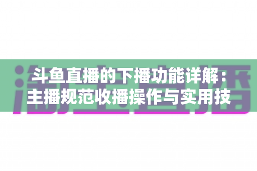 斗鱼直播的下播功能详解：主播规范收播操作与实用技巧全指南