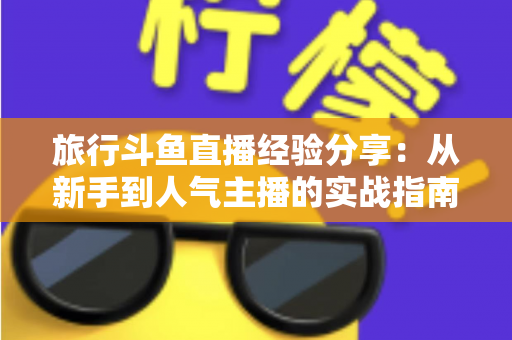 旅行斗鱼直播经验分享:从新手到人气主播的实战指南 旅行斗鱼直播经验分享:从新手到人气主播的实战指南