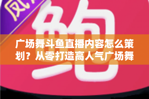 广场舞斗鱼直播内容怎么策划?从零打造高人气广场舞直播间的全流程实战指南 广场舞斗鱼直播内容怎么策划?从零打造高人气广场舞直播间的全流程实战指南