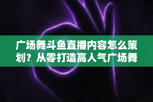 广场舞斗鱼直播内容怎么策划?从零打造高人气广场舞直播间的全流程实战指南 广场舞斗鱼直播内容怎么策划?从零打造高人气广场舞直播间的全流程实战指南