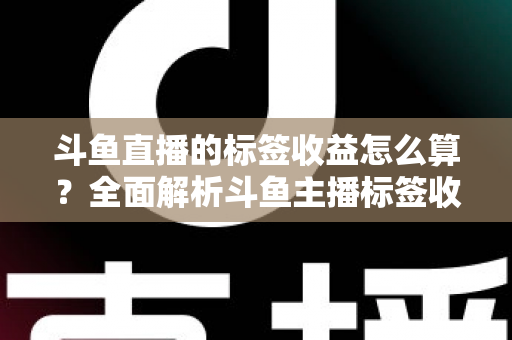 斗鱼直播的标签收益怎么算？全面解析斗鱼主播标签收益计算规则、影响因素与提升技巧