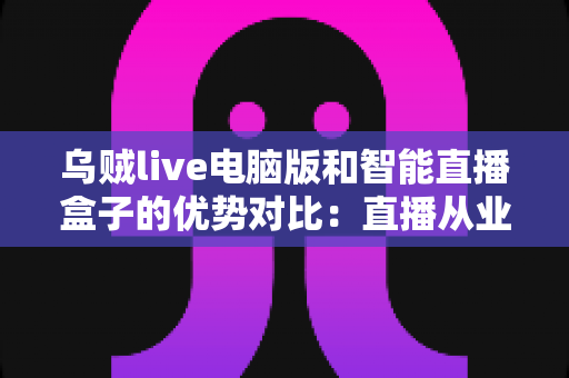 乌贼live电脑版和智能直播盒子的优势对比:直播从业者必看的全方位选购指南 乌贼live电脑版和智能直播盒子的优势对比:直播从业者必看的全方位选购指南