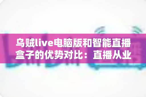 乌贼live电脑版和智能直播盒子的优势对比：直播从业者必看的全方位选购指南