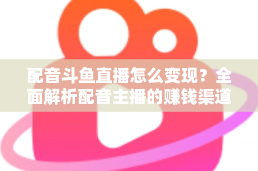 配音斗鱼直播怎么变现?全面解析配音主播的赚钱渠道与实战指南 配音斗鱼直播怎么变现?全面解析配音主播的赚钱渠道与实战指南