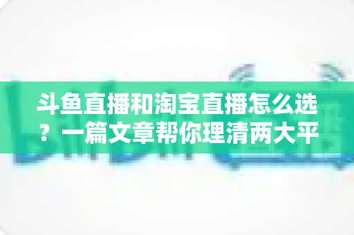 斗鱼直播和淘宝直播怎么选?一篇文章帮你理清两大平台的定位、优势与发展方向 斗鱼直播和淘宝直播怎么选?一篇文章帮你理清两大平台的定位、优势与发展方向