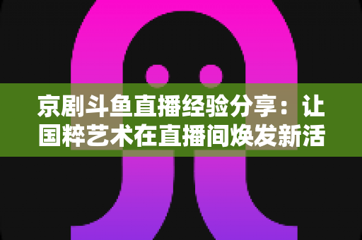京剧斗鱼直播经验分享：让国粹艺术在直播间焕发新活力的实战指南
