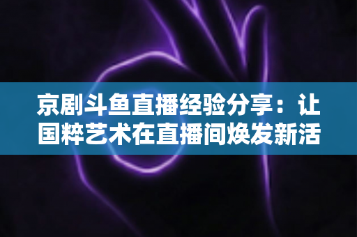 京剧斗鱼直播经验分享：让国粹艺术在直播间焕发新活力的实战指南