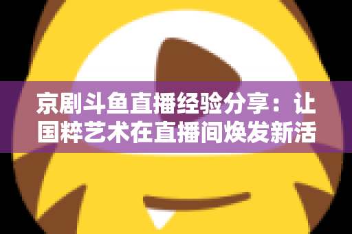 京剧斗鱼直播经验分享：让国粹艺术在直播间焕发新活力的实战指南