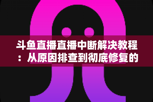 斗鱼直播直播中断解决教程：从原因排查到彻底修复的完整指南