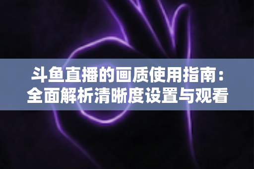 斗鱼直播的画质使用指南:全面解析清晰度设置与观看优化技巧 斗鱼直播的画质使用指南:全面解析清晰度设置与观看优化技巧