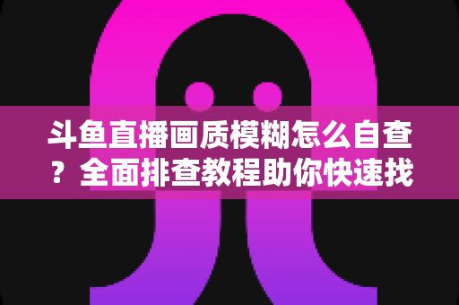 斗鱼直播画质模糊怎么自查?全面排查教程助你快速找回高清观看与直播体验 斗鱼直播画质模糊怎么自查?全面排查教程助你快速找回高清观看与直播体验