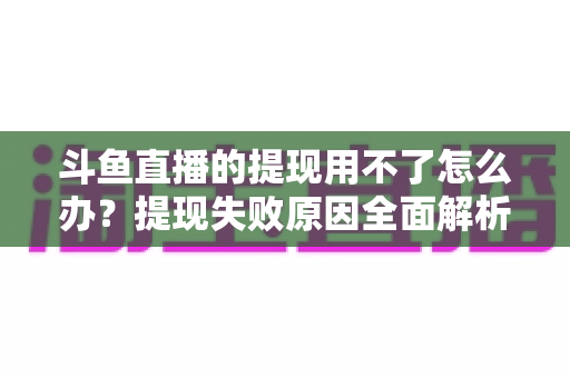 斗鱼直播的提现用不了怎么办?提现失败原因全面解析与实用解决指南 斗鱼直播的提现用不了怎么办?提现失败原因全面解析与实用解决指南