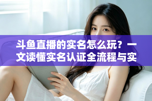 斗鱼直播的实名怎么玩？一文读懂实名认证全流程与实用技巧