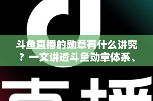 斗鱼直播的勋章有什么讲究？一文讲透斗鱼勋章体系、升级攻略与背后门道