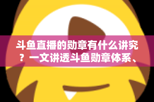 斗鱼直播的勋章有什么讲究？一文讲透斗鱼勋章体系、升级攻略与背后门道
